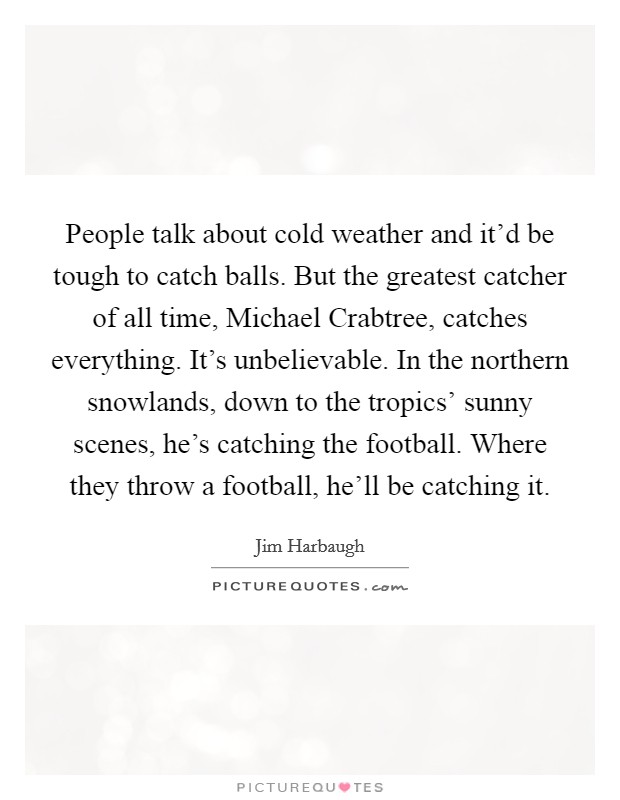 People talk about cold weather and it'd be tough to catch balls. But the greatest catcher of all time, Michael Crabtree, catches everything. It's unbelievable. In the northern snowlands, down to the tropics' sunny scenes, he's catching the football. Where they throw a football, he'll be catching it Picture Quote #1