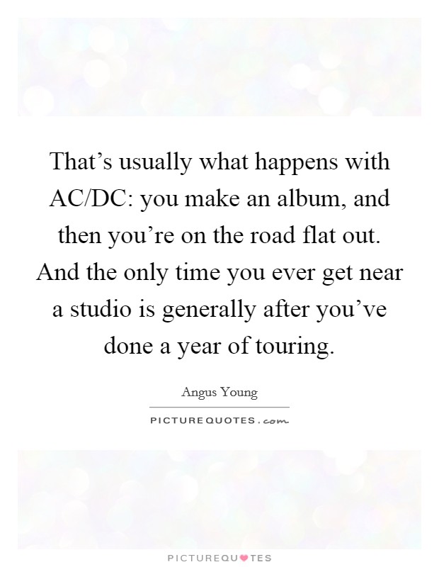 That's usually what happens with AC/DC: you make an album, and then you're on the road flat out. And the only time you ever get near a studio is generally after you've done a year of touring Picture Quote #1