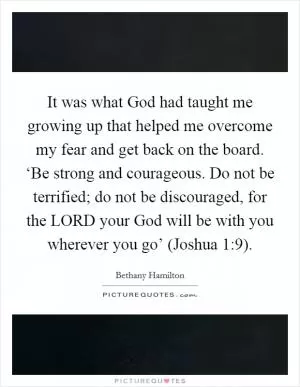 It was what God had taught me growing up that helped me overcome my fear and get back on the board. ‘Be strong and courageous. Do not be terrified; do not be discouraged, for the LORD your God will be with you wherever you go’ (Joshua 1:9) Picture Quote #1