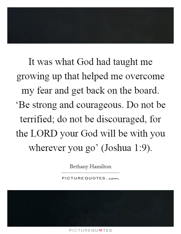 It was what God had taught me growing up that helped me overcome my fear and get back on the board. ‘Be strong and courageous. Do not be terrified; do not be discouraged, for the LORD your God will be with you wherever you go' (Joshua 1:9) Picture Quote #1