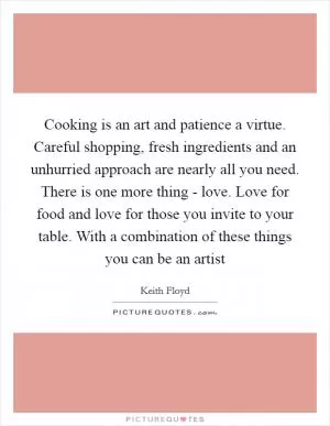 Cooking is an art and patience a virtue. Careful shopping, fresh ingredients and an unhurried approach are nearly all you need. There is one more thing - love. Love for food and love for those you invite to your table. With a combination of these things you can be an artist Picture Quote #1