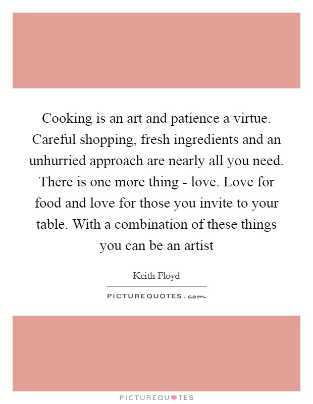 Cooking is an art and patience a virtue. Careful shopping, fresh ingredients and an unhurried approach are nearly all you need. There is one more thing - love. Love for food and love for those you invite to your table. With a combination of these things you can be an artist Picture Quote #1