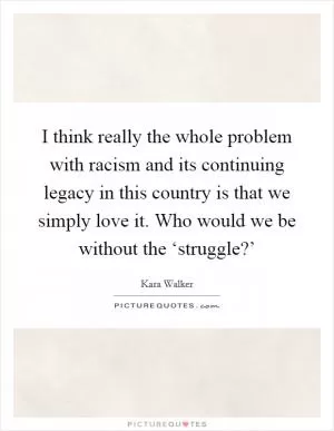 I think really the whole problem with racism and its continuing legacy in this country is that we simply love it. Who would we be without the ‘struggle?’ Picture Quote #1