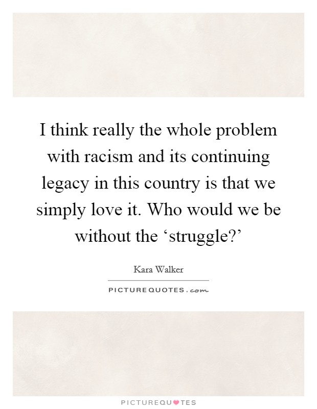 I think really the whole problem with racism and its continuing legacy in this country is that we simply love it. Who would we be without the ‘struggle?' Picture Quote #1