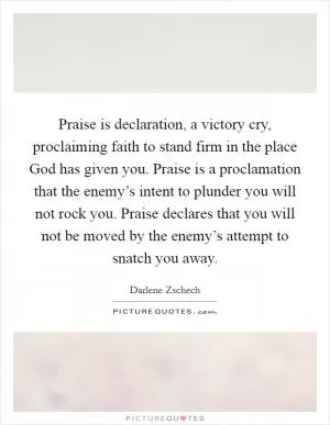 Praise is declaration, a victory cry, proclaiming faith to stand firm in the place God has given you. Praise is a proclamation that the enemy’s intent to plunder you will not rock you. Praise declares that you will not be moved by the enemy’s attempt to snatch you away Picture Quote #1