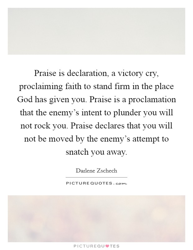 Praise is declaration, a victory cry, proclaiming faith to stand firm in the place God has given you. Praise is a proclamation that the enemy's intent to plunder you will not rock you. Praise declares that you will not be moved by the enemy's attempt to snatch you away Picture Quote #1