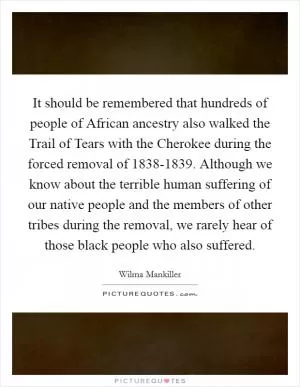 It should be remembered that hundreds of people of African ancestry also walked the Trail of Tears with the Cherokee during the forced removal of 1838-1839. Although we know about the terrible human suffering of our native people and the members of other tribes during the removal, we rarely hear of those black people who also suffered Picture Quote #1