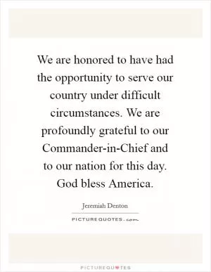 We are honored to have had the opportunity to serve our country under difficult circumstances. We are profoundly grateful to our Commander-in-Chief and to our nation for this day. God bless America Picture Quote #1