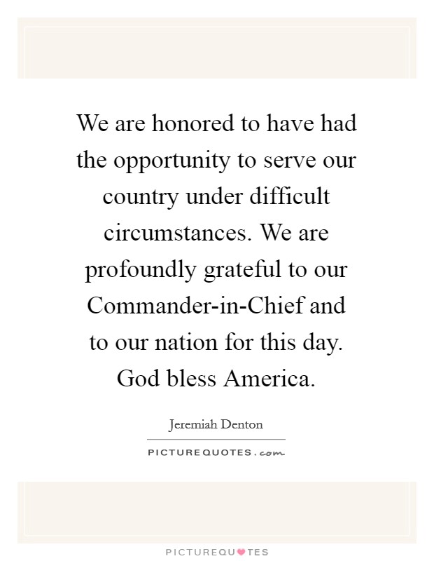 We are honored to have had the opportunity to serve our country under difficult circumstances. We are profoundly grateful to our Commander-in-Chief and to our nation for this day. God bless America Picture Quote #1