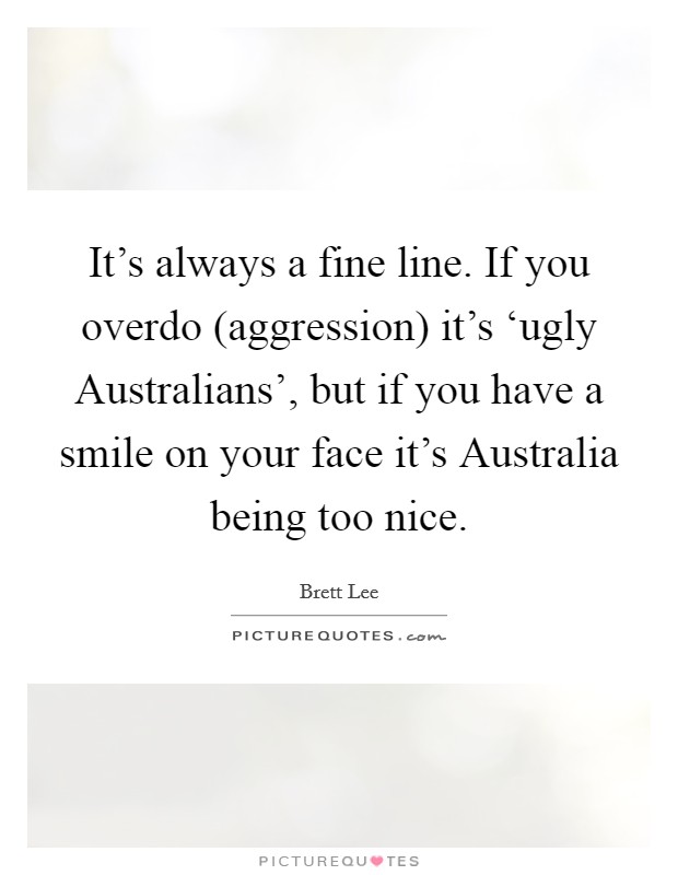It’s always a fine line. If you overdo (aggression) it’s ‘ugly Australians’, but if you have a smile on your face it’s Australia being too nice Picture Quote #1