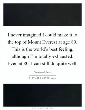 I never imagined I could make it to the top of Mount Everest at age 80. This is the world’s best feeling, although I’m totally exhausted. Even at 80, I can still do quite well Picture Quote #1