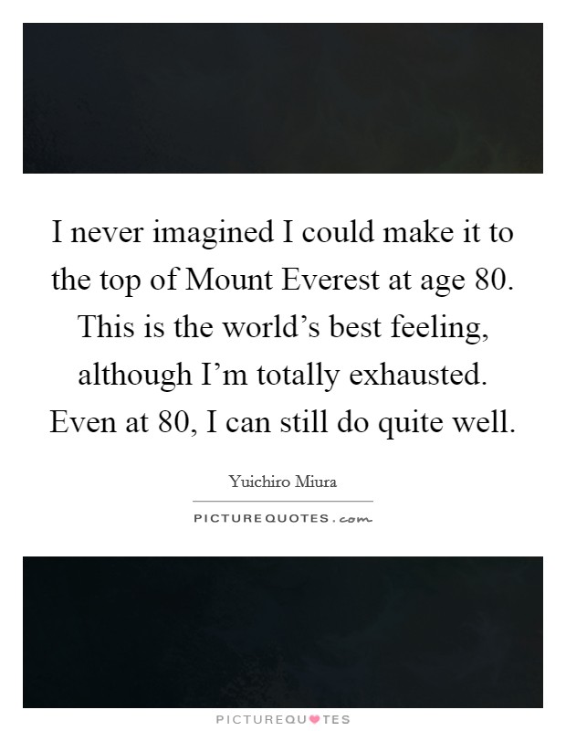 I never imagined I could make it to the top of Mount Everest at age 80. This is the world's best feeling, although I'm totally exhausted. Even at 80, I can still do quite well Picture Quote #1