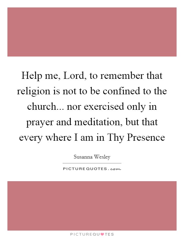 Help me, Lord, to remember that religion is not to be confined to the church... nor exercised only in prayer and meditation, but that every where I am in Thy Presence Picture Quote #1