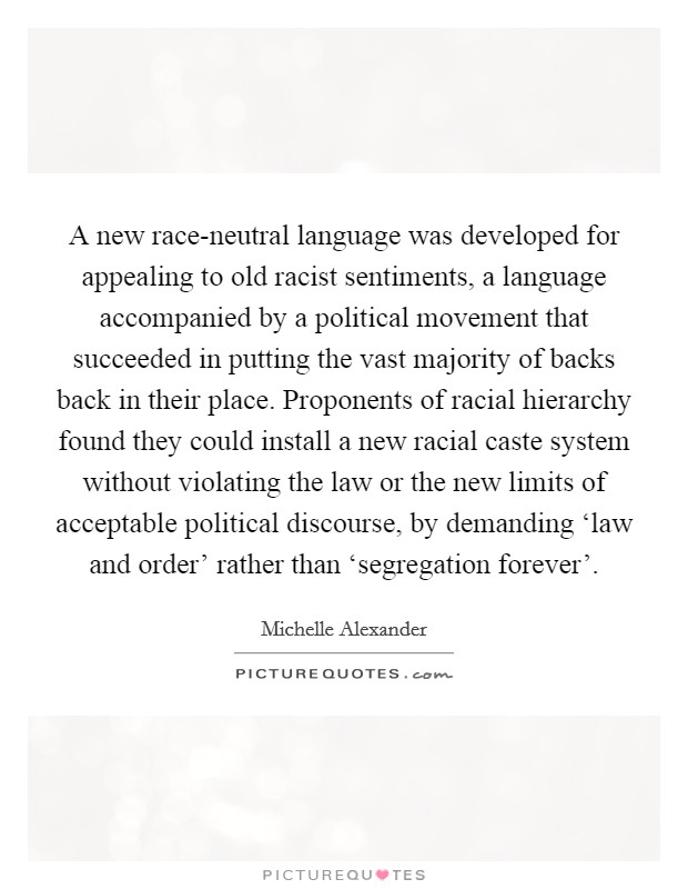 A new race-neutral language was developed for appealing to old racist sentiments, a language accompanied by a political movement that succeeded in putting the vast majority of backs back in their place. Proponents of racial hierarchy found they could install a new racial caste system without violating the law or the new limits of acceptable political discourse, by demanding ‘law and order' rather than ‘segregation forever' Picture Quote #1