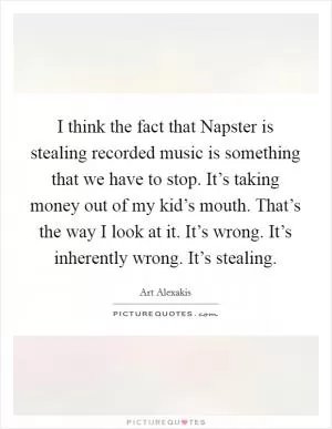 I think the fact that Napster is stealing recorded music is something that we have to stop. It’s taking money out of my kid’s mouth. That’s the way I look at it. It’s wrong. It’s inherently wrong. It’s stealing Picture Quote #1