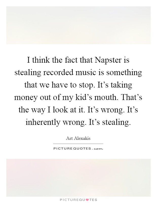 I think the fact that Napster is stealing recorded music is something that we have to stop. It's taking money out of my kid's mouth. That's the way I look at it. It's wrong. It's inherently wrong. It's stealing Picture Quote #1