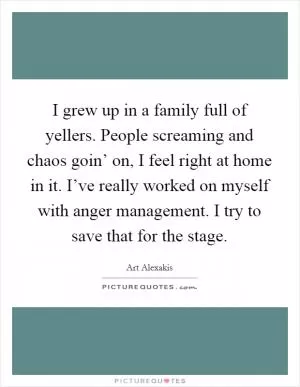 I grew up in a family full of yellers. People screaming and chaos goin’ on, I feel right at home in it. I’ve really worked on myself with anger management. I try to save that for the stage Picture Quote #1