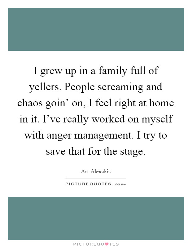 I grew up in a family full of yellers. People screaming and chaos goin' on, I feel right at home in it. I've really worked on myself with anger management. I try to save that for the stage Picture Quote #1