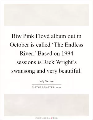Btw Pink Floyd album out in October is called ‘The Endless River.’ Based on 1994 sessions is Rick Wright’s swansong and very beautiful Picture Quote #1