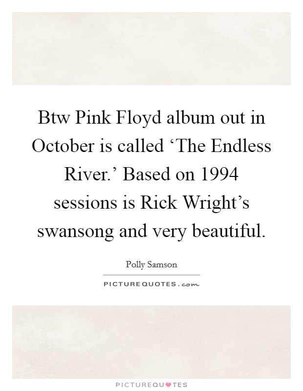 Btw Pink Floyd album out in October is called ‘The Endless River.' Based on 1994 sessions is Rick Wright's swansong and very beautiful Picture Quote #1