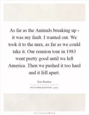 As far as the Animals breaking up - it was my fault. I wanted out. We took it to the max, as far as we could take it. Our reunion tour in 1983 went pretty good until we left America. Then we pushed it too hard and it fell apart Picture Quote #1
