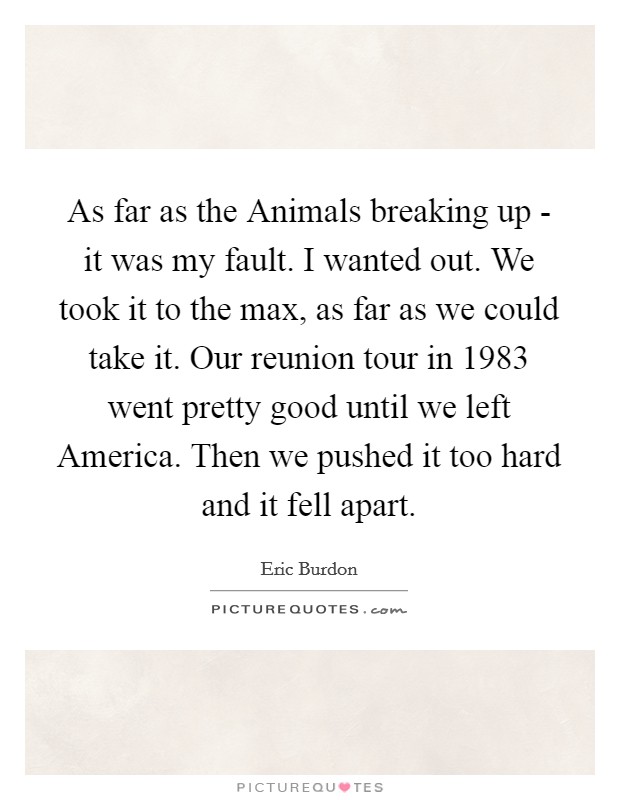 As far as the Animals breaking up - it was my fault. I wanted out. We took it to the max, as far as we could take it. Our reunion tour in 1983 went pretty good until we left America. Then we pushed it too hard and it fell apart Picture Quote #1