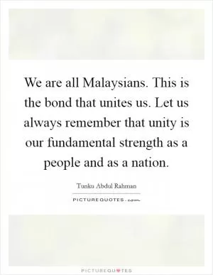 We are all Malaysians. This is the bond that unites us. Let us always remember that unity is our fundamental strength as a people and as a nation Picture Quote #1