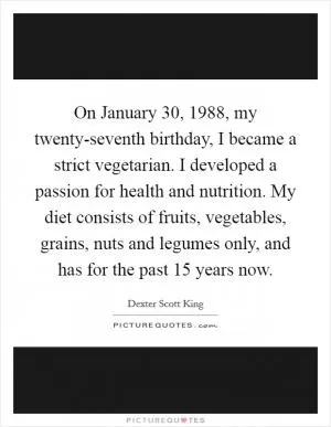 On January 30, 1988, my twenty-seventh birthday, I became a strict vegetarian. I developed a passion for health and nutrition. My diet consists of fruits, vegetables, grains, nuts and legumes only, and has for the past 15 years now Picture Quote #1