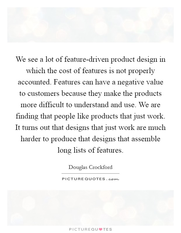 We see a lot of feature-driven product design in which the cost of features is not properly accounted. Features can have a negative value to customers because they make the products more difficult to understand and use. We are finding that people like products that just work. It turns out that designs that just work are much harder to produce that designs that assemble long lists of features Picture Quote #1