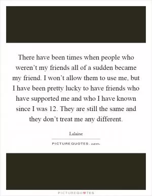 There have been times when people who weren’t my friends all of a sudden became my friend. I won’t allow them to use me, but I have been pretty lucky to have friends who have supported me and who I have known since I was 12. They are still the same and they don’t treat me any different Picture Quote #1