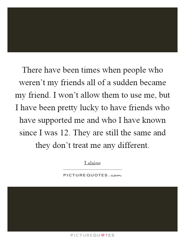 There have been times when people who weren't my friends all of a sudden became my friend. I won't allow them to use me, but I have been pretty lucky to have friends who have supported me and who I have known since I was 12. They are still the same and they don't treat me any different Picture Quote #1
