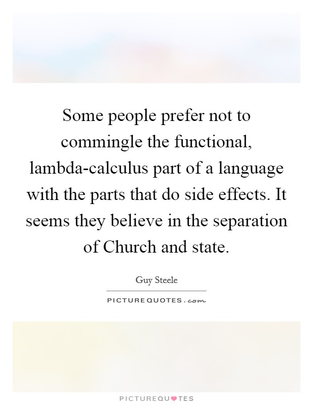 Some people prefer not to commingle the functional, lambda-calculus part of a language with the parts that do side effects. It seems they believe in the separation of Church and state Picture Quote #1