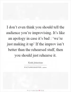 I don’t even think you should tell the audience you’re improvising. It’s like an apology in case it’s bad : ‘we’re just making it up’ If the improv isn’t better than the rehearsed stuff, then you should just rehearse it Picture Quote #1