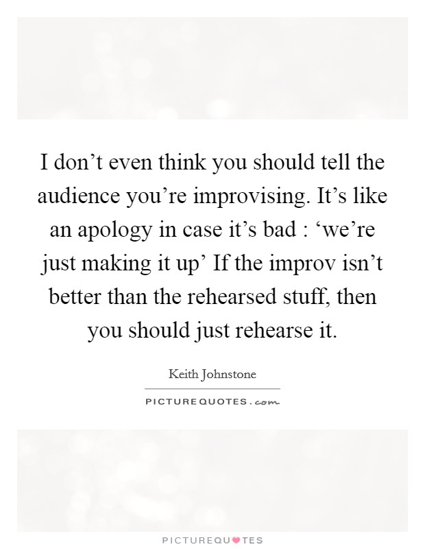 I don't even think you should tell the audience you're improvising. It's like an apology in case it's bad : ‘we're just making it up' If the improv isn't better than the rehearsed stuff, then you should just rehearse it Picture Quote #1