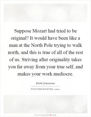 Suppose Mozart had tried to be original? It would have been like a man at the North Pole trying to walk north, and this is true of all of the rest of us. Striving after originality takes you far away from your true self, and makes your work mediocre Picture Quote #1
