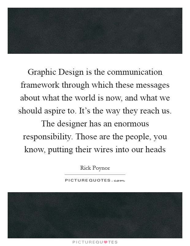 Graphic Design is the communication framework through which these messages about what the world is now, and what we should aspire to. It's the way they reach us. The designer has an enormous responsibility. Those are the people, you know, putting their wires into our heads Picture Quote #1