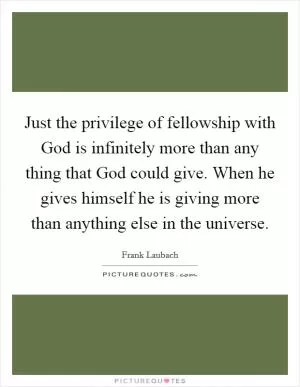 Just the privilege of fellowship with God is infinitely more than any thing that God could give. When he gives himself he is giving more than anything else in the universe Picture Quote #1