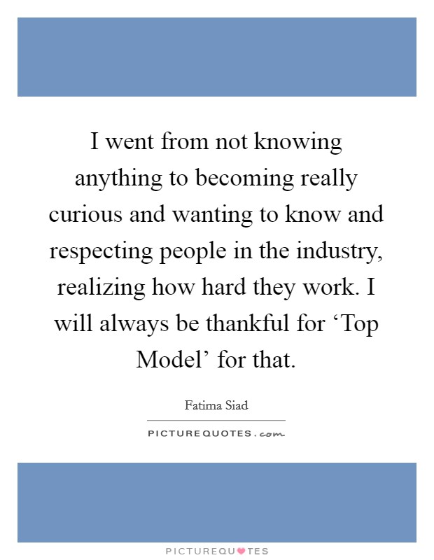 I went from not knowing anything to becoming really curious and wanting to know and respecting people in the industry, realizing how hard they work. I will always be thankful for ‘Top Model' for that Picture Quote #1