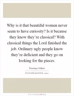 Why is it that beautiful women never seem to have curiosity? Is it because they know they’re classical? With classical things the Lord finished the job. Ordinary ugly people know they’re deficient and they go on looking for the pieces Picture Quote #1