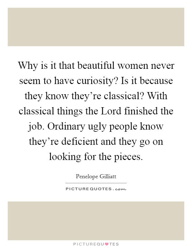Why is it that beautiful women never seem to have curiosity? Is it because they know they're classical? With classical things the Lord finished the job. Ordinary ugly people know they're deficient and they go on looking for the pieces Picture Quote #1