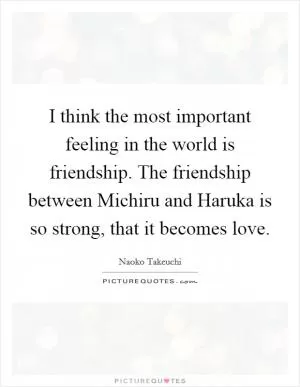 I think the most important feeling in the world is friendship. The friendship between Michiru and Haruka is so strong, that it becomes love Picture Quote #1