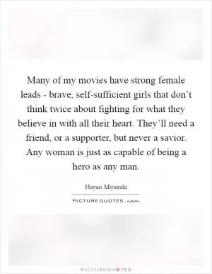 Many of my movies have strong female leads - brave, self-sufficient girls that don’t think twice about fighting for what they believe in with all their heart. They’ll need a friend, or a supporter, but never a savior. Any woman is just as capable of being a hero as any man Picture Quote #1