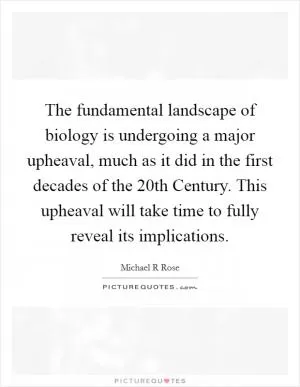 The fundamental landscape of biology is undergoing a major upheaval, much as it did in the first decades of the 20th Century. This upheaval will take time to fully reveal its implications Picture Quote #1