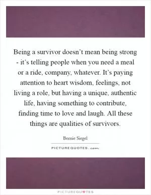 Being a survivor doesn’t mean being strong - it’s telling people when you need a meal or a ride, company, whatever. It’s paying attention to heart wisdom, feelings, not living a role, but having a unique, authentic life, having something to contribute, finding time to love and laugh. All these things are qualities of survivors Picture Quote #1