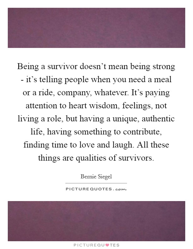 Being a survivor doesn't mean being strong - it's telling people when you need a meal or a ride, company, whatever. It's paying attention to heart wisdom, feelings, not living a role, but having a unique, authentic life, having something to contribute, finding time to love and laugh. All these things are qualities of survivors Picture Quote #1