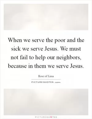 When we serve the poor and the sick we serve Jesus. We must not fail to help our neighbors, because in them we serve Jesus Picture Quote #1