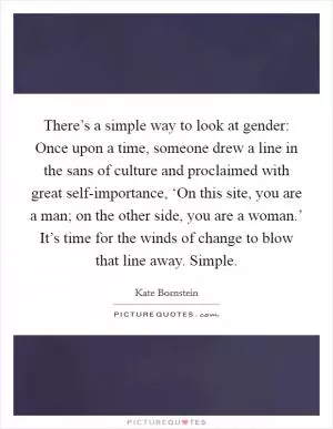 There’s a simple way to look at gender: Once upon a time, someone drew a line in the sans of culture and proclaimed with great self-importance, ‘On this site, you are a man; on the other side, you are a woman.’ It’s time for the winds of change to blow that line away. Simple Picture Quote #1