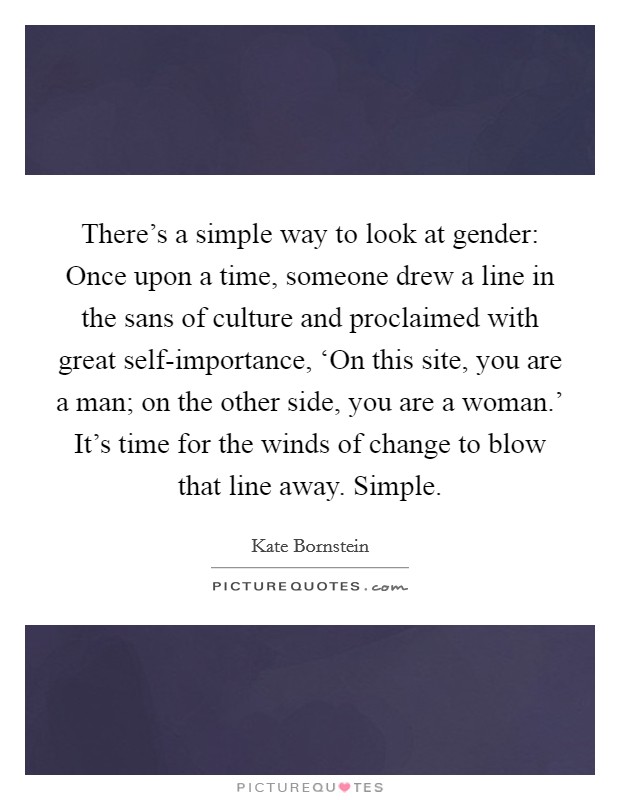 There's a simple way to look at gender: Once upon a time, someone drew a line in the sans of culture and proclaimed with great self-importance, ‘On this site, you are a man; on the other side, you are a woman.' It's time for the winds of change to blow that line away. Simple Picture Quote #1