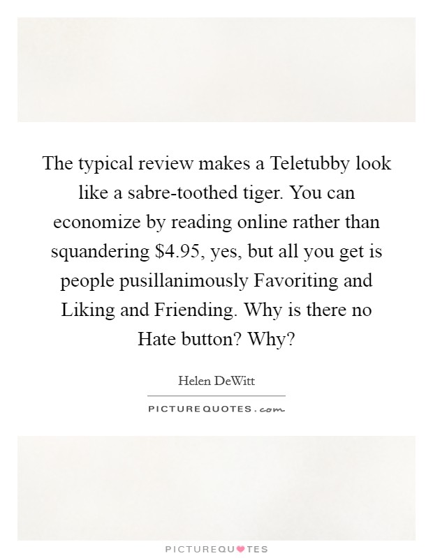 The typical review makes a Teletubby look like a sabre-toothed tiger. You can economize by reading online rather than squandering $4.95, yes, but all you get is people pusillanimously Favoriting and Liking and Friending. Why is there no Hate button? Why? Picture Quote #1