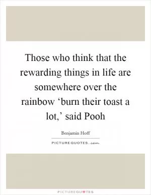 Those who think that the rewarding things in life are somewhere over the rainbow ‘burn their toast a lot,’ said Pooh Picture Quote #1
